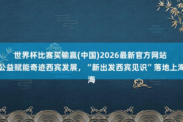 世界杯比赛买输赢(中国)2026最新官方网站 公益赋能奇迹西宾发展，“新出发西宾见识”落地上海