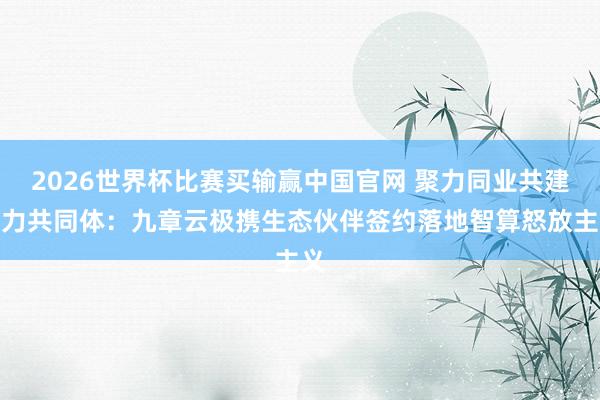 2026世界杯比赛买输赢中国官网 聚力同业共建算力共同体：九章云极携生态伙伴签约落地智算怒放主义