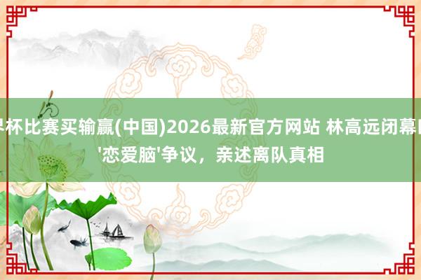 世界杯比赛买输赢(中国)2026最新官方网站 林高远闭幕四年'恋爱脑'争议,亲述离队真相