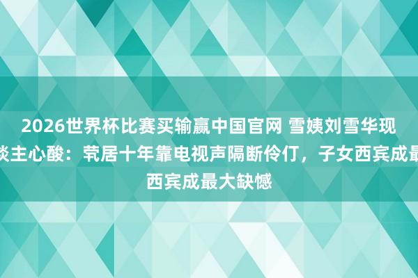 2026世界杯比赛买输赢中国官网 雪姨刘雪华现状令东谈主心酸:茕居十年靠电视声隔断伶仃,子女西宾成最大缺憾