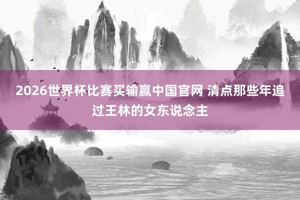 2026世界杯比赛买输赢中国官网 清点那些年追过王林的女东说念主
